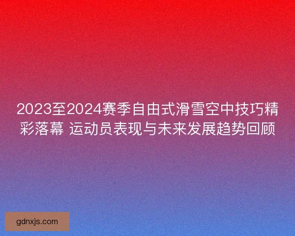 2023至2024赛季自由式滑雪空中技巧精彩落幕 运动员表现与未来发展趋势回顾
