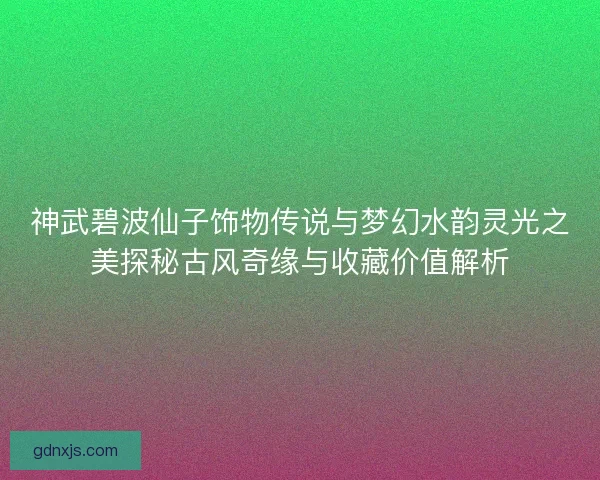 神武碧波仙子饰物传说与梦幻水韵灵光之美探秘古风奇缘与收藏价值解析