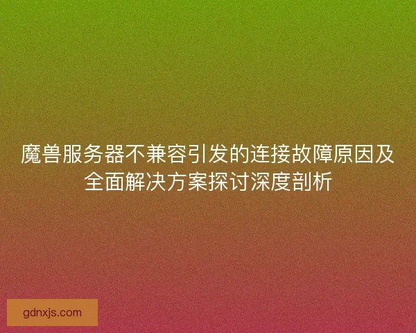 魔兽服务器不兼容引发的连接故障原因及全面解决方案探讨深度剖析