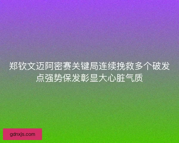 郑钦文迈阿密赛关键局连续挽救多个破发点强势保发彰显大心脏气质