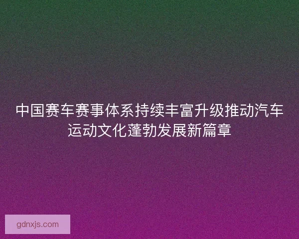 中国赛车赛事体系持续丰富升级推动汽车运动文化蓬勃发展新篇章